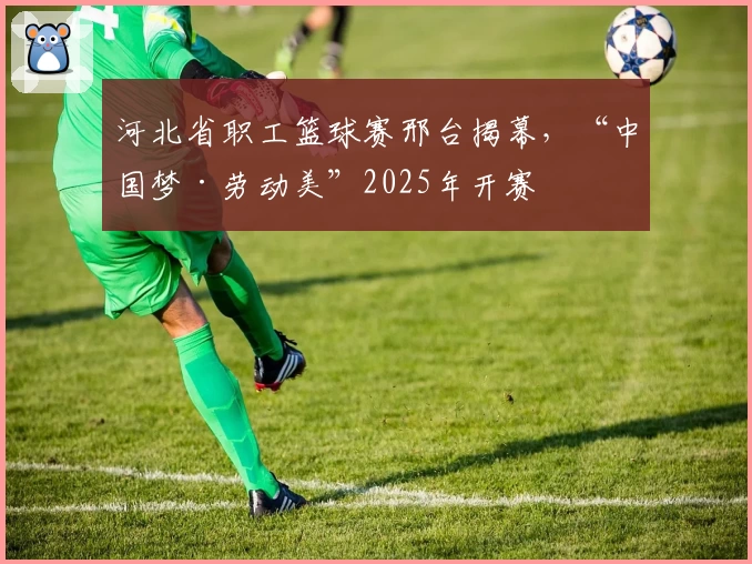 河北省职工篮球赛邢台揭幕，“中国梦·劳动美”2025年开赛