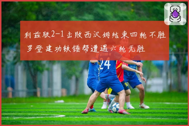 利兹联2-1击败西汉姆结束四轮不胜 罗登建功铁锤帮遭遇六轮无胜