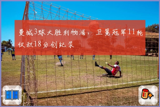 曼城3球大胜利物浦，卫冕冠军11轮仅积18分创纪录