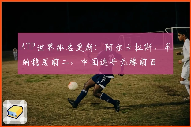 ATP世界排名更新：阿尔卡拉斯、辛纳稳居前二，中国选手无缘前百