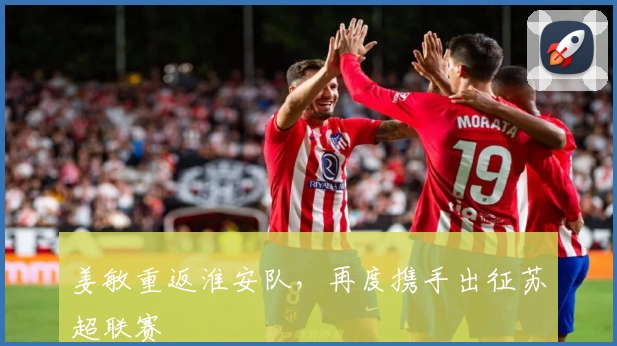 姜敏重返淮安队,再度携手出征苏超联赛