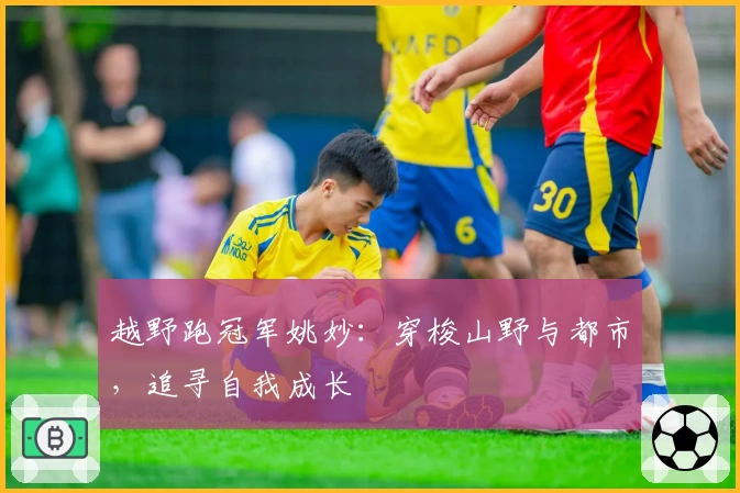 越野跑冠军姚妙：穿梭山野与都市，追寻自我成长