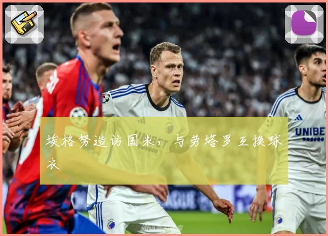 埃格努造访国米，与劳塔罗互换球衣