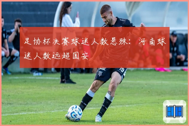 足协杯决赛球迷人数悬殊：河南球迷人数远超国安