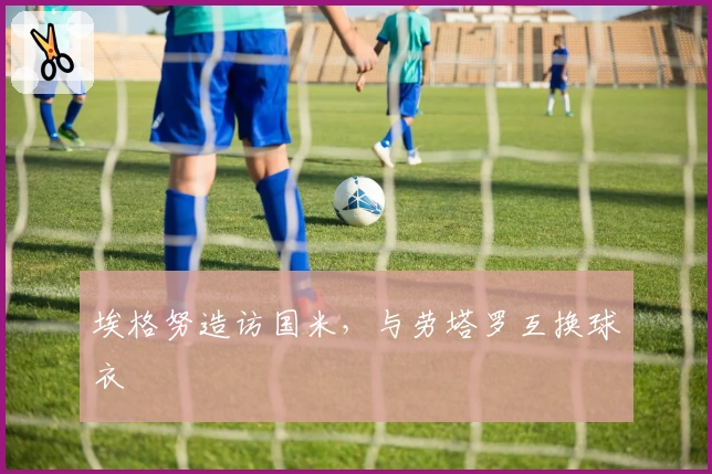 埃格努造访国米，与劳塔罗互换球衣