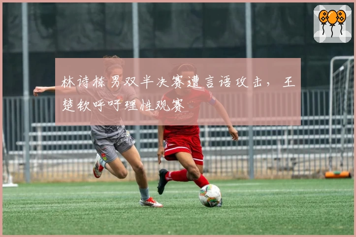 林诗栋男双半决赛遭言语攻击，王楚钦呼吁理性观赛