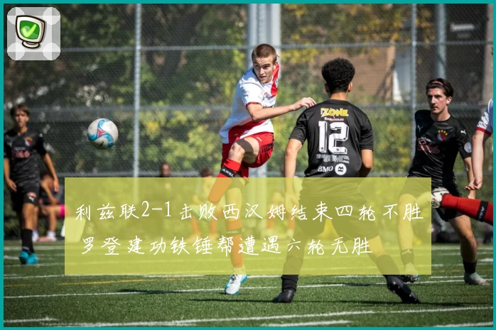 利兹联2-1击败西汉姆结束四轮不胜 罗登建功铁锤帮遭遇六轮无胜